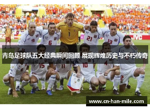 青岛足球队五大经典瞬间回顾 展现辉煌历史与不朽传奇