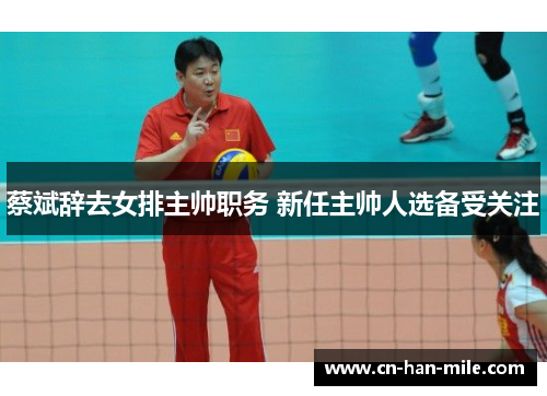 蔡斌辞去女排主帅职务 新任主帅人选备受关注